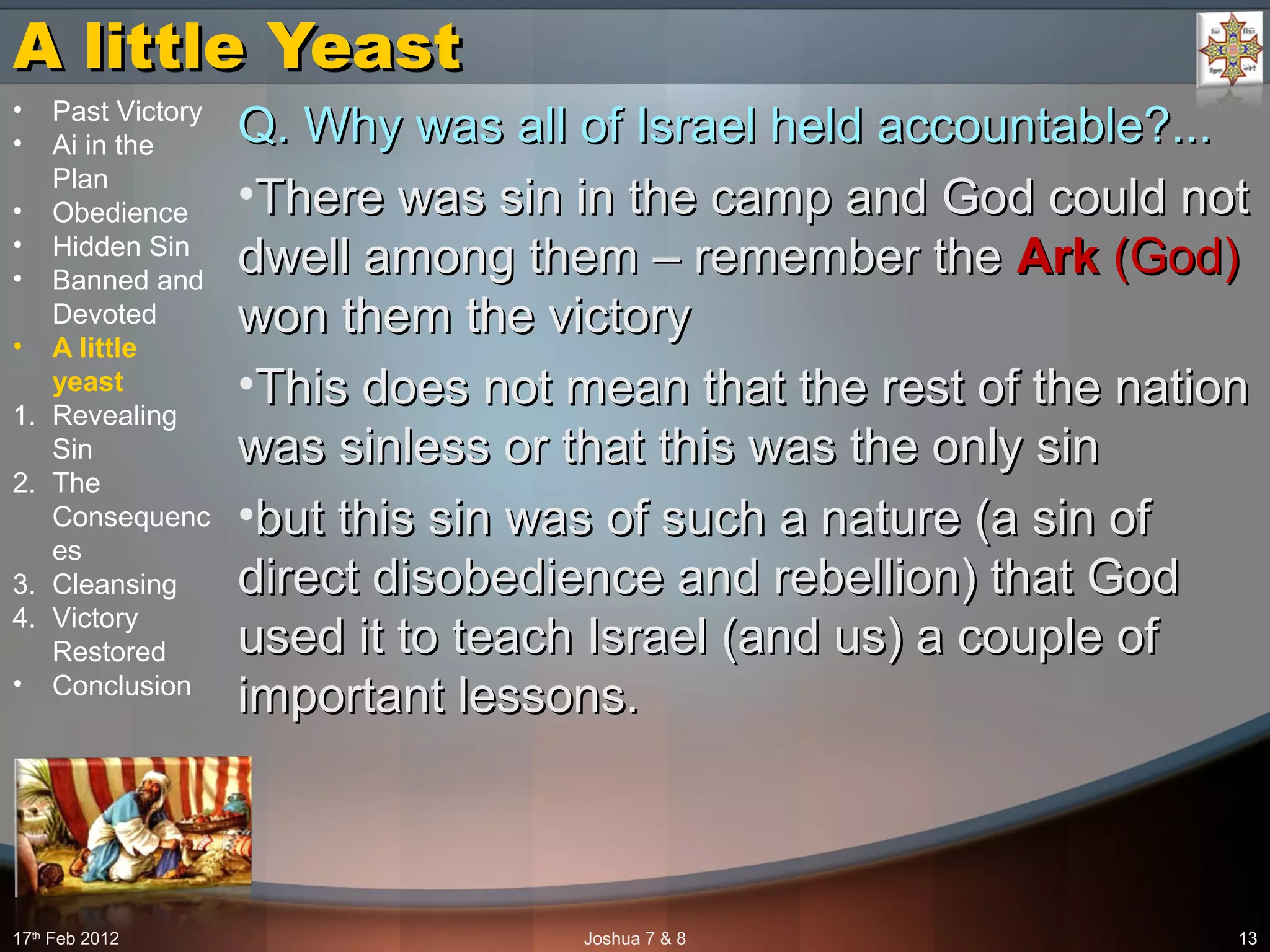 A little YeastA little Yeast
Q. Why was all of Israel held accountable?...Q. Why was all of Israel held accountable?...
•There was sin in the camp and God could notThere was sin in the camp and God could not
dwell among them – remember thedwell among them – remember the ArkArk (God)(God)
won them the victorywon them the victory
•This does not mean that the rest of the nationThis does not mean that the rest of the nation
was sinless or that this was the only sinwas sinless or that this was the only sin
•but this sin was of such a nature (a sin ofbut this sin was of such a nature (a sin of
direct disobedience and rebellion) that Goddirect disobedience and rebellion) that God
used it to teach Israel (and us) a couple ofused it to teach Israel (and us) a couple of
important lessons.important lessons.
17th
Feb 2012 Joshua 7 & 8 13
• Past Victory
• Ai in the
Plan
• Obedience
• Hidden Sin
• Banned and
Devoted
• A little
yeast
1. Revealing
Sin
2. The
Consequenc
es
3. Cleansing
4. Victory
Restored
• Conclusion
 
