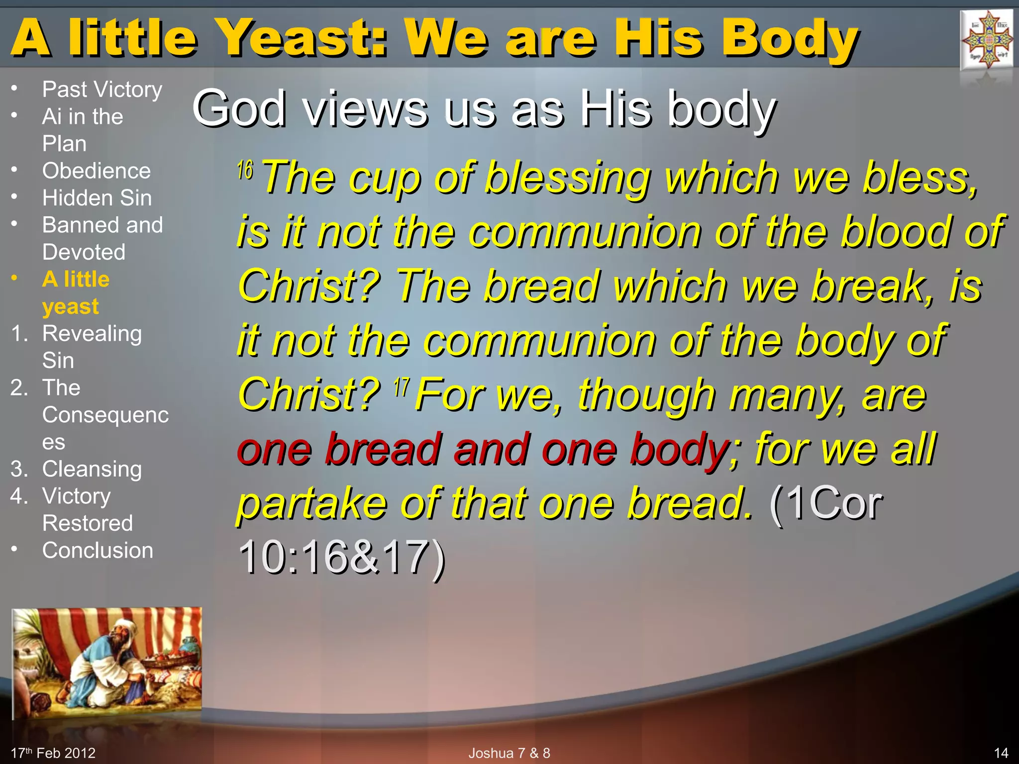 A little Yeast: We are His BodyA little Yeast: We are His Body
God views us as His bodyGod views us as His body
16 16 
The cup of blessing which we bless, The cup of blessing which we bless, 
is it not the communion of the blood of is it not the communion of the blood of 
Christ? The bread which we break, is Christ? The bread which we break, is 
it not the communion of the body of it not the communion of the body of 
Christ? Christ? 17 17 
For we, though many, are For we, though many, are 
one bread and one bodyone bread and one body; for we all ; for we all 
partake of that one bread.partake of that one bread. (1Cor(1Cor
10:16&17)10:16&17)
17th
Feb 2012 Joshua 7 & 8 14
• Past Victory
• Ai in the
Plan
• Obedience
• Hidden Sin
• Banned and
Devoted
• A little
yeast
1. Revealing
Sin
2. The
Consequenc
es
3. Cleansing
4. Victory
Restored
• Conclusion
 