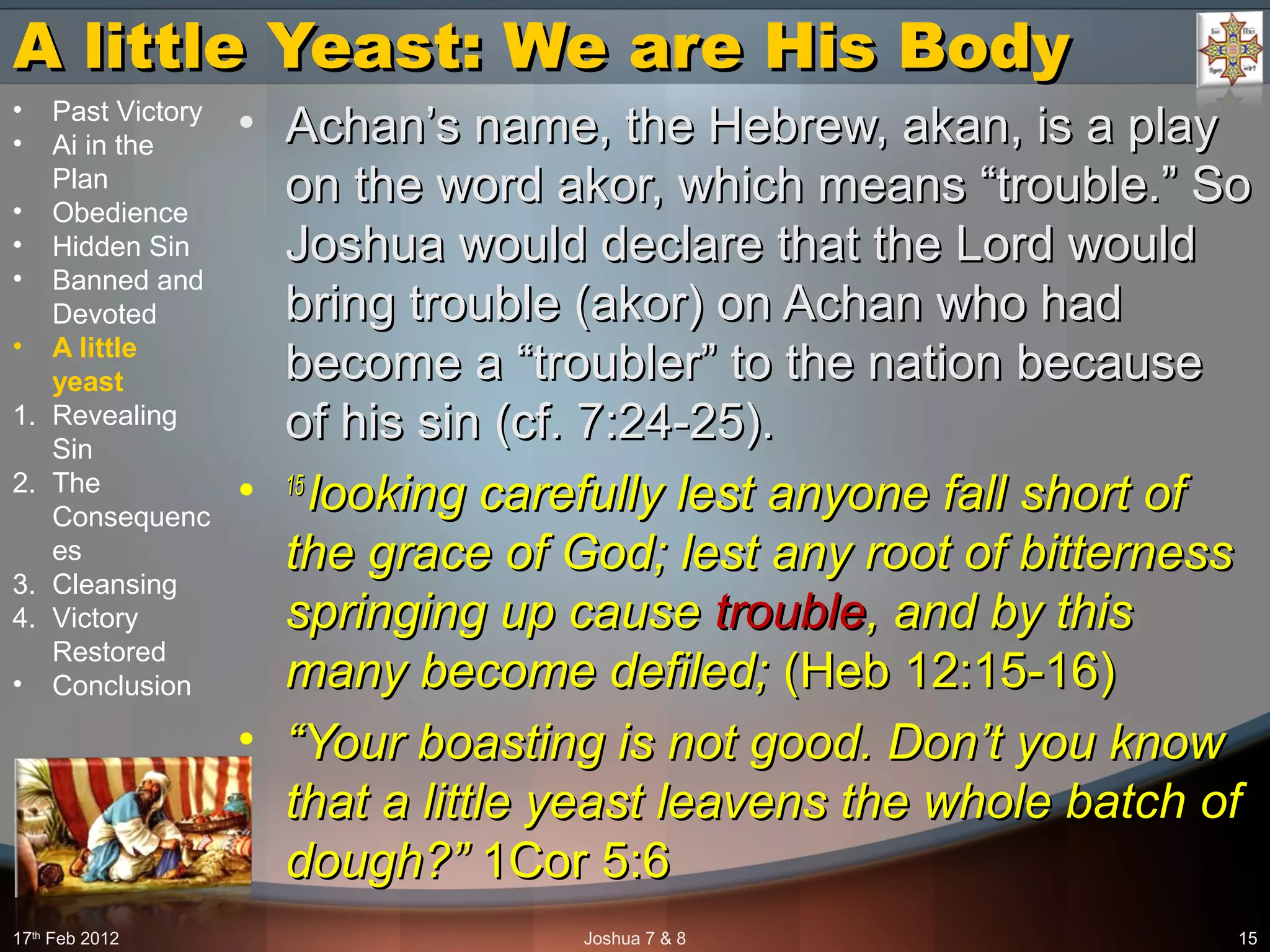 A little Yeast: We are His BodyA little Yeast: We are His Body
• Achan’s name, the Hebrew, akan, is a playAchan’s name, the Hebrew, akan, is a play
on the word akor, which means “trouble.” Soon the word akor, which means “trouble.” So
Joshua would declare that the Lord wouldJoshua would declare that the Lord would
bring trouble (akor) on Achan who hadbring trouble (akor) on Achan who had
become a “troubler” to the nation becausebecome a “troubler” to the nation because
of his sin (cf. 7:24-25).of his sin (cf. 7:24-25).
• 15 15 
looking carefully lest anyone fall short of looking carefully lest anyone fall short of 
the grace of God; lest any root of bitterness the grace of God; lest any root of bitterness 
springing up cause springing up cause troubletrouble, and by this , and by this 
many become defiled; many become defiled; (Heb 12:15-16)(Heb 12:15-16)
• ““Your boasting is not good. Don’t you know Your boasting is not good. Don’t you know 
that a little yeast leavens the whole batch of that a little yeast leavens the whole batch of 
dough?”dough?” 1Cor 5:61Cor 5:6
17th
Feb 2012 Joshua 7 & 8 15
• Past Victory
• Ai in the
Plan
• Obedience
• Hidden Sin
• Banned and
Devoted
• A little
yeast
1. Revealing
Sin
2. The
Consequenc
es
3. Cleansing
4. Victory
Restored
• Conclusion
 