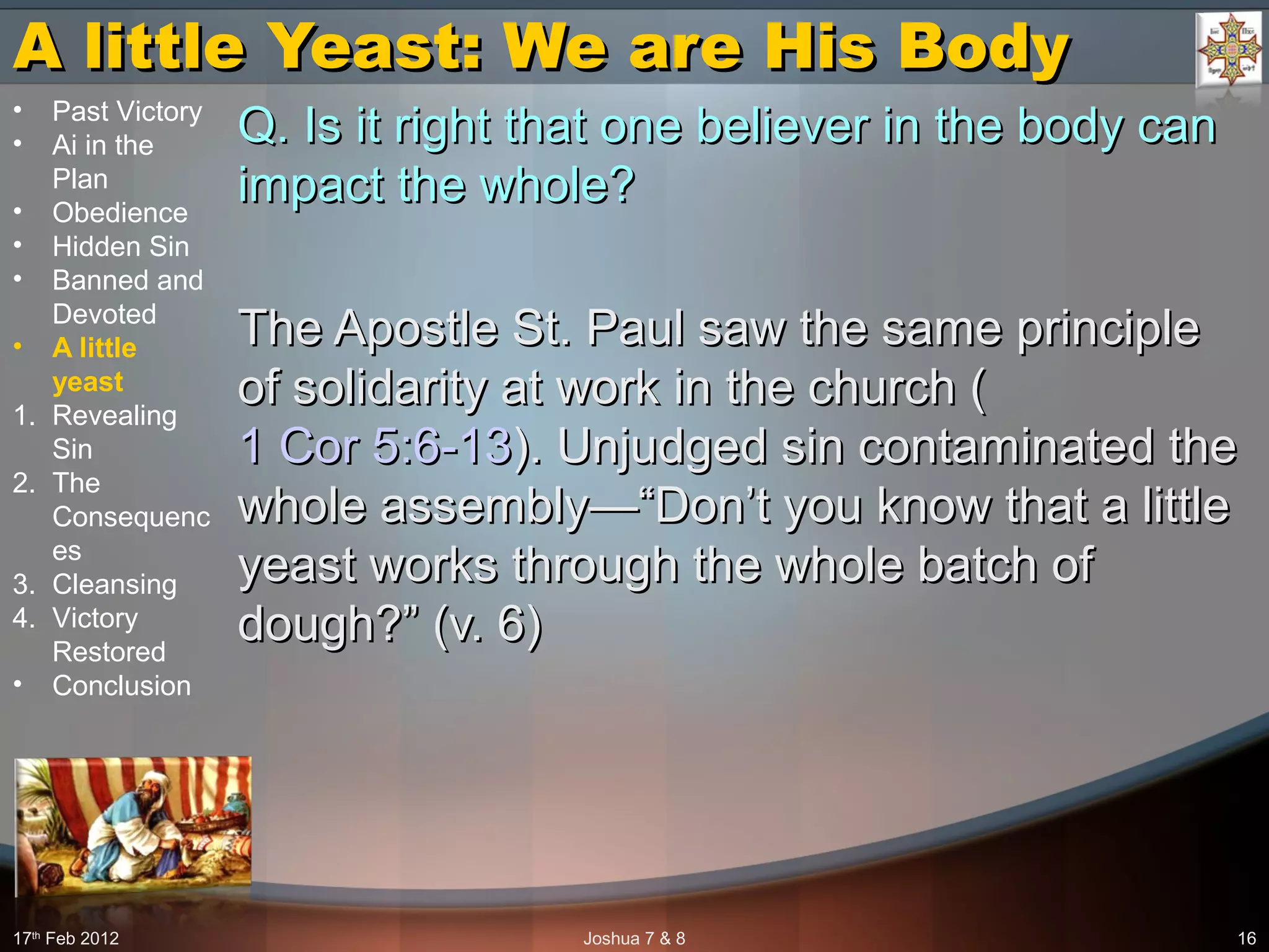 A little Yeast: We are His BodyA little Yeast: We are His Body
Q. Is it right that one believer in the body canQ. Is it right that one believer in the body can
impact the whole?impact the whole?
The Apostle St. Paul saw the same principleThe Apostle St. Paul saw the same principle
of solidarity at work in the church (of solidarity at work in the church (
1 Cor 5:6-131 Cor 5:6-13). Unjudged sin contaminated the). Unjudged sin contaminated the
whole assembly—“Don’t you know that a littlewhole assembly—“Don’t you know that a little
yeast works through the whole batch ofyeast works through the whole batch of
dough?” (v. 6)dough?” (v. 6)
17th
Feb 2012 Joshua 7 & 8 16
• Past Victory
• Ai in the
Plan
• Obedience
• Hidden Sin
• Banned and
Devoted
• A little
yeast
1. Revealing
Sin
2. The
Consequenc
es
3. Cleansing
4. Victory
Restored
• Conclusion
 