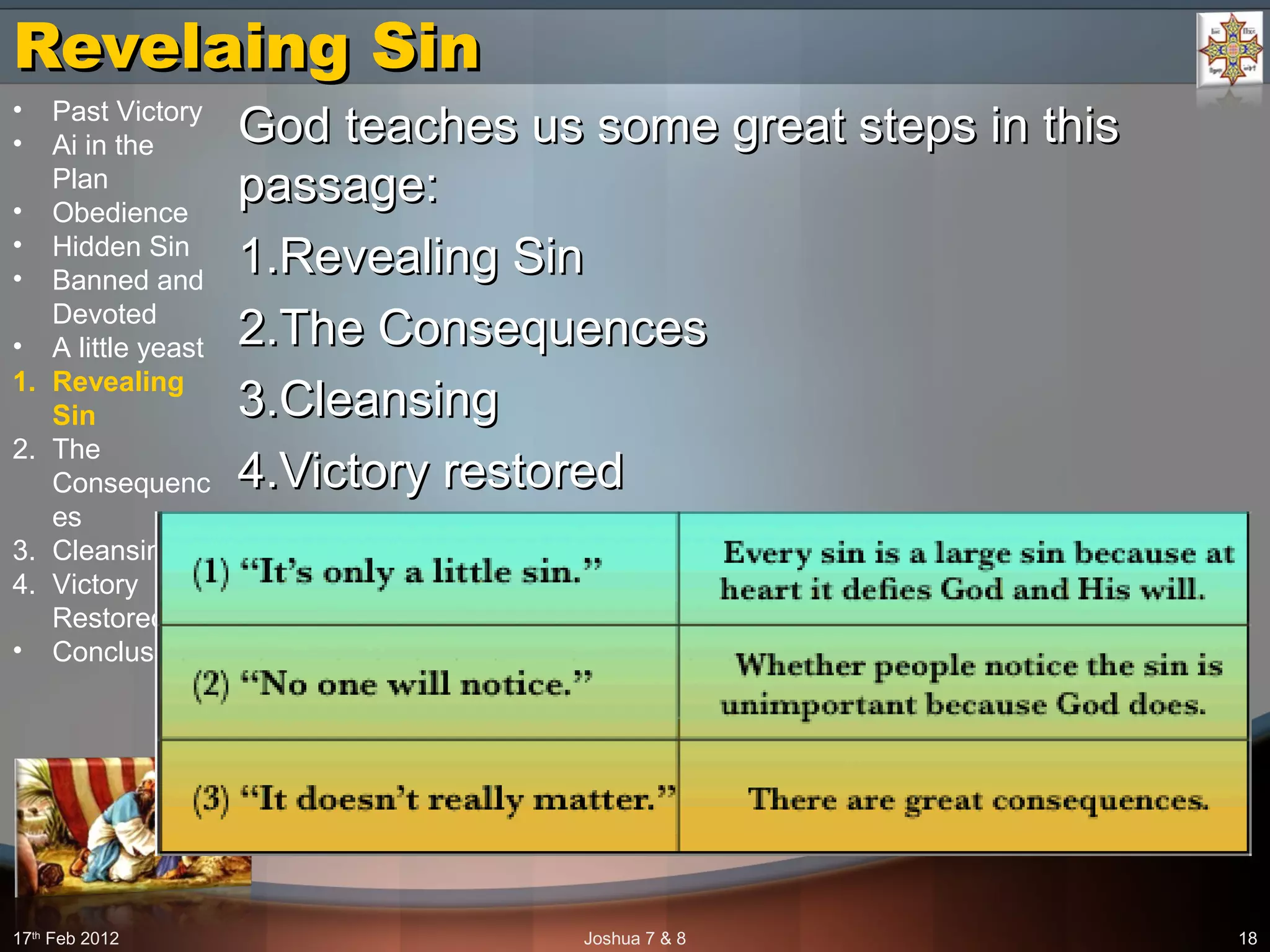 Revelaing SinRevelaing Sin
God teaches us some great steps in thisGod teaches us some great steps in this
passage:passage:
1.1.Revealing SinRevealing Sin
2.2.The ConsequencesThe Consequences
3.3.CleansingCleansing
4.4.Victory restoredVictory restored
17th
Feb 2012 Joshua 7 & 8 18
• Past Victory
• Ai in the
Plan
• Obedience
• Hidden Sin
• Banned and
Devoted
• A little yeast
1. Revealing
Sin
2. The
Consequenc
es
3. Cleansing
4. Victory
Restored
• Conclusion
 