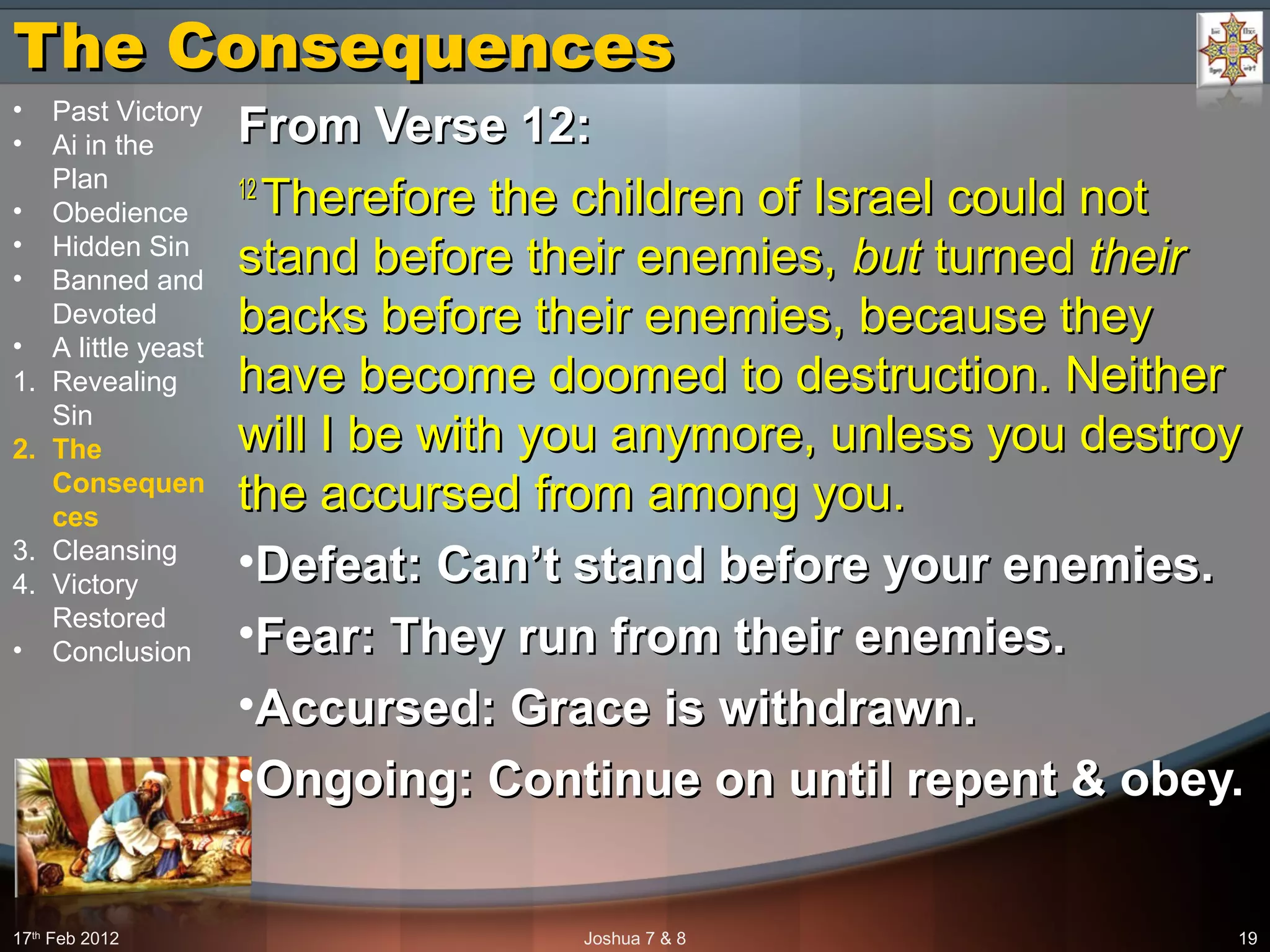 The ConsequencesThe Consequences
From Verse 12:From Verse 12:
12 12 
Therefore the children of Israel could not Therefore the children of Israel could not 
stand before their enemies, stand before their enemies, butbut turned  turned theirtheir  
backs before their enemies, because they backs before their enemies, because they 
have become doomed to destruction. Neither have become doomed to destruction. Neither 
will I be with you anymore, unless you destroy will I be with you anymore, unless you destroy 
the accursed from among you.the accursed from among you.
•Defeat: Can’t stand before your enemies.Defeat: Can’t stand before your enemies.
•Fear: They run from their enemies.Fear: They run from their enemies.
•Accursed: Grace is withdrawn.Accursed: Grace is withdrawn.
•Ongoing: Continue on until repent & obey.Ongoing: Continue on until repent & obey.
17th
 Feb 2012 Joshua 7 & 8 19
• Past Victory
• Ai in the 
Plan
• Obedience
• Hidden Sin
• Banned and 
Devoted
• A little yeast
1. Revealing 
Sin
2. The
Consequen
ces
3. Cleansing
4. Victory 
Restored
• Conclusion
 