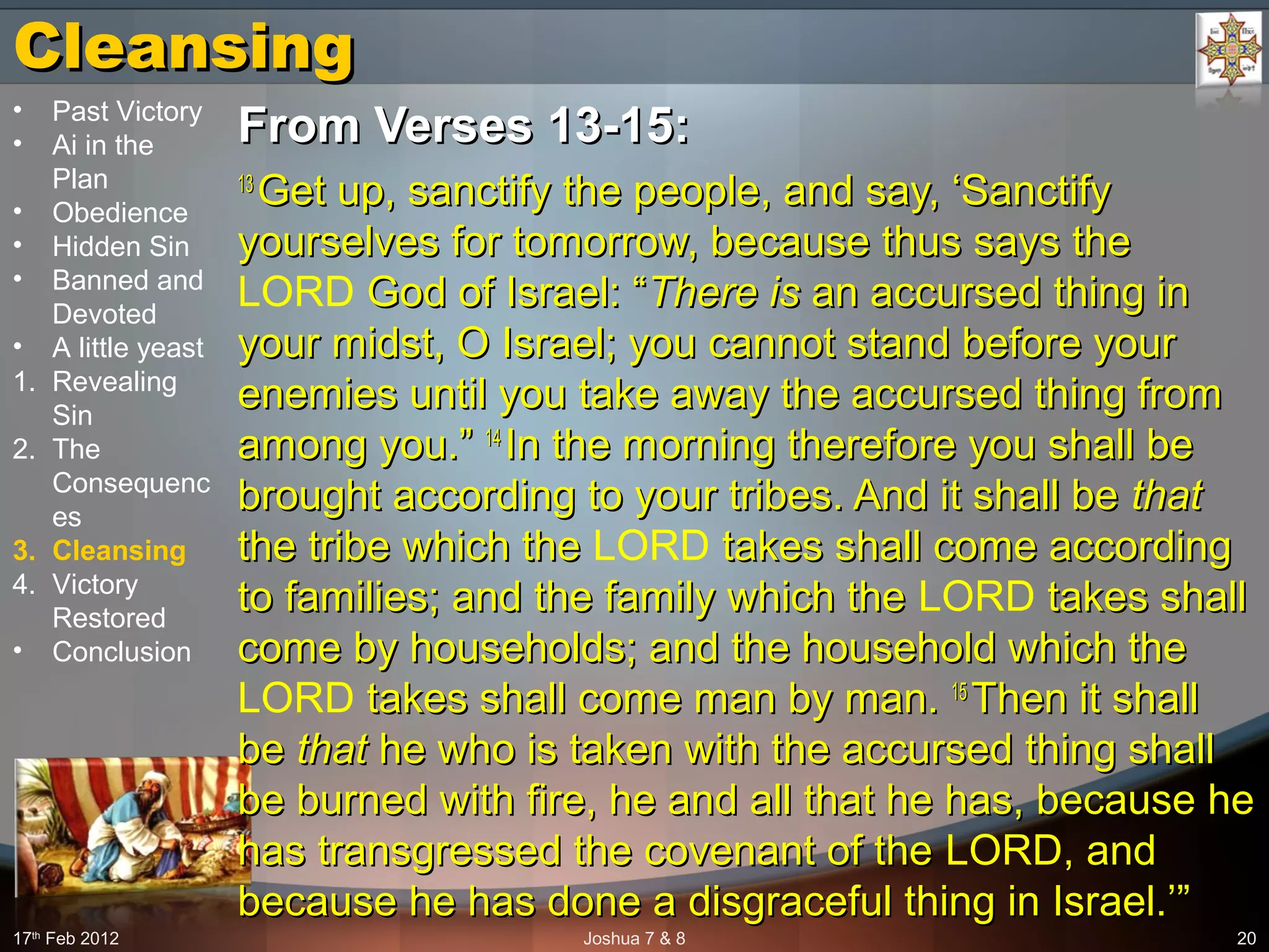 CleansingCleansing
From Verses 13-15:From Verses 13-15:
13 13 
Get up, sanctify the people, and say, ‘Sanctify Get up, sanctify the people, and say, ‘Sanctify 
yourselves for tomorrow, because thus says the yourselves for tomorrow, because thus says the 
LORD God of Israel: “ God of Israel: “There isThere is an accursed thing in  an accursed thing in 
your midst, O Israel; you cannot stand before your your midst, O Israel; you cannot stand before your 
enemies until you take away the accursed thing from enemies until you take away the accursed thing from 
among you.” among you.” 14 14 
In the morning therefore you shall be In the morning therefore you shall be 
brought according to your tribes. And it shall be brought according to your tribes. And it shall be thatthat  
the tribe which the the tribe which the LORD takes shall come according  takes shall come according 
to families; and the family which the to families; and the family which the LORD takes shall  takes shall 
come by households; and the household which the come by households; and the household which the 
LORD takes shall come man by man.  takes shall come man by man. 15 15 
Then it shall Then it shall 
be be thatthat he who is taken with the accursed thing shall  he who is taken with the accursed thing shall 
be burned with fire, he and all that he has, because he be burned with fire, he and all that he has, because he 
has transgressed the covenant of the has transgressed the covenant of the LORD, and , and 
because he has done a disgraceful thing in Israel.’”because he has done a disgraceful thing in Israel.’”
17th
 Feb 2012 Joshua 7 & 8 20
• Past Victory
• Ai in the 
Plan
• Obedience
• Hidden Sin
• Banned and 
Devoted
• A little yeast
1. Revealing 
Sin
2. The 
Consequenc
es
3. Cleansing
4. Victory 
Restored
• Conclusion
 