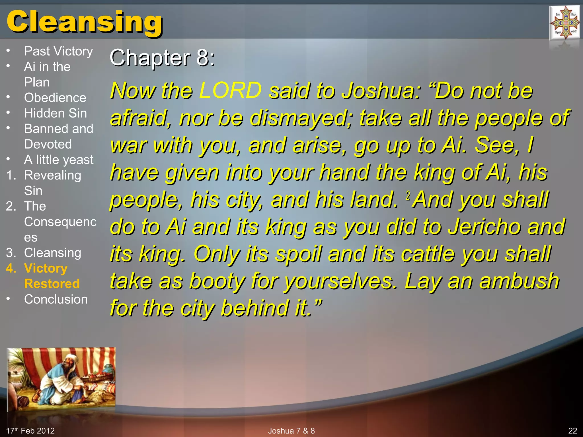 CleansingCleansing
Chapter 8:Chapter 8:
Now theNow the LORD said to Joshua: “Do not besaid to Joshua: “Do not be
afraid, nor be dismayed; take all the people ofafraid, nor be dismayed; take all the people of
war with you, and arise, go up to Ai. See, Iwar with you, and arise, go up to Ai. See, I
have given into your hand the king of Ai, hishave given into your hand the king of Ai, his
people, his city, and his land.people, his city, and his land. 22
And you shallAnd you shall
do to Ai and its king as you did to Jericho anddo to Ai and its king as you did to Jericho and
its king. Only its spoil and its cattle you shallits king. Only its spoil and its cattle you shall
take as booty for yourselves. Lay an ambushtake as booty for yourselves. Lay an ambush
for the city behind it.”for the city behind it.”
17th
 Feb 2012 Joshua 7 & 8 22
• Past Victory
• Ai in the 
Plan
• Obedience
• Hidden Sin
• Banned and 
Devoted
• A little yeast
1. Revealing 
Sin
2. The 
Consequenc
es
3. Cleansing
4. Victory
Restored
• Conclusion
 