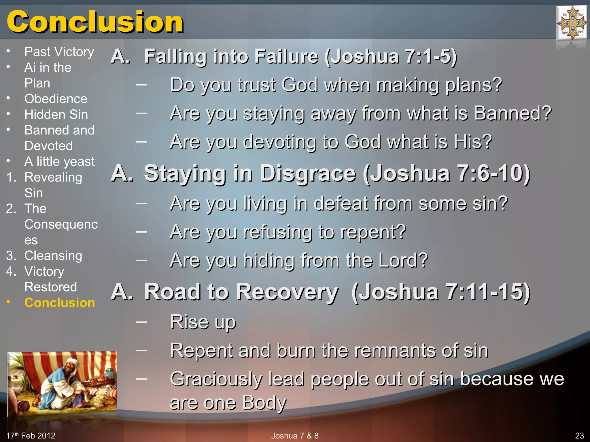 ConclusionConclusion
A.A. Falling into Failure (Joshua 7:1-5)Falling into Failure (Joshua 7:1-5)
– Do you trust God when making plans?Do you trust God when making plans?
– Are you staying away from what is Banned?Are you staying away from what is Banned?
– Are you devoting to God what is His?Are you devoting to God what is His?
A.A. Staying in Disgrace (Joshua 7:6-10)Staying in Disgrace (Joshua 7:6-10)
– Are you living in defeat from some sin? Are you living in defeat from some sin? 
– Are you refusing to repent?Are you refusing to repent?
– Are you hiding from the Lord?Are you hiding from the Lord?
A.A. Road to Recovery (Joshua 7:11-15)Road to Recovery (Joshua 7:11-15)
– Rise upRise up
– Repent and burn the remnants of sinRepent and burn the remnants of sin
– Graciously lead people out of sin because we Graciously lead people out of sin because we 
are one Bodyare one Body
17th
 Feb 2012 Joshua 7 & 8 23
• Past Victory
• Ai in the 
Plan
• Obedience
• Hidden Sin
• Banned and 
Devoted
• A little yeast
1. Revealing 
Sin
2. The 
Consequenc
es
3. Cleansing
4. Victory 
Restored
• Conclusion
 