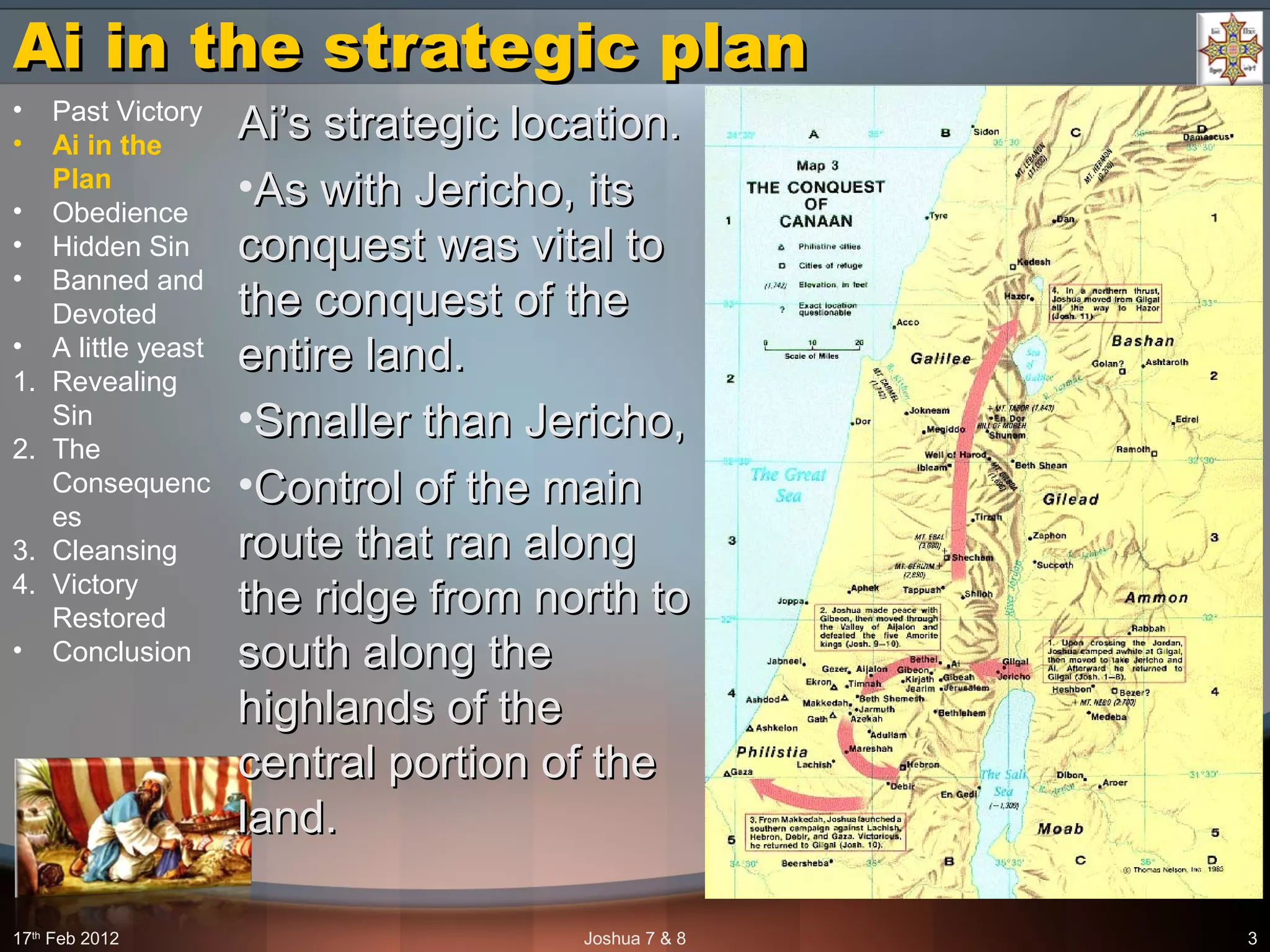 Ai in the strategic planAi in the strategic plan
Ai’s strategic location.Ai’s strategic location.
•As with Jericho, itsAs with Jericho, its
conquest was vital toconquest was vital to
the conquest of thethe conquest of the
entire land.entire land.
•Smaller than Jericho,Smaller than Jericho,
•Control of the mainControl of the main
route that ran alongroute that ran along
the ridge from north tothe ridge from north to
south along thesouth along the
highlands of thehighlands of the
central portion of thecentral portion of the
land.land.
17th
Feb 2012 Joshua 7 & 8 3
• Past Victory
• Ai in the
Plan
• Obedience
• Hidden Sin
• Banned and
Devoted
• A little yeast
1. Revealing
Sin
2. The
Consequenc
es
3. Cleansing
4. Victory
Restored
• Conclusion
 