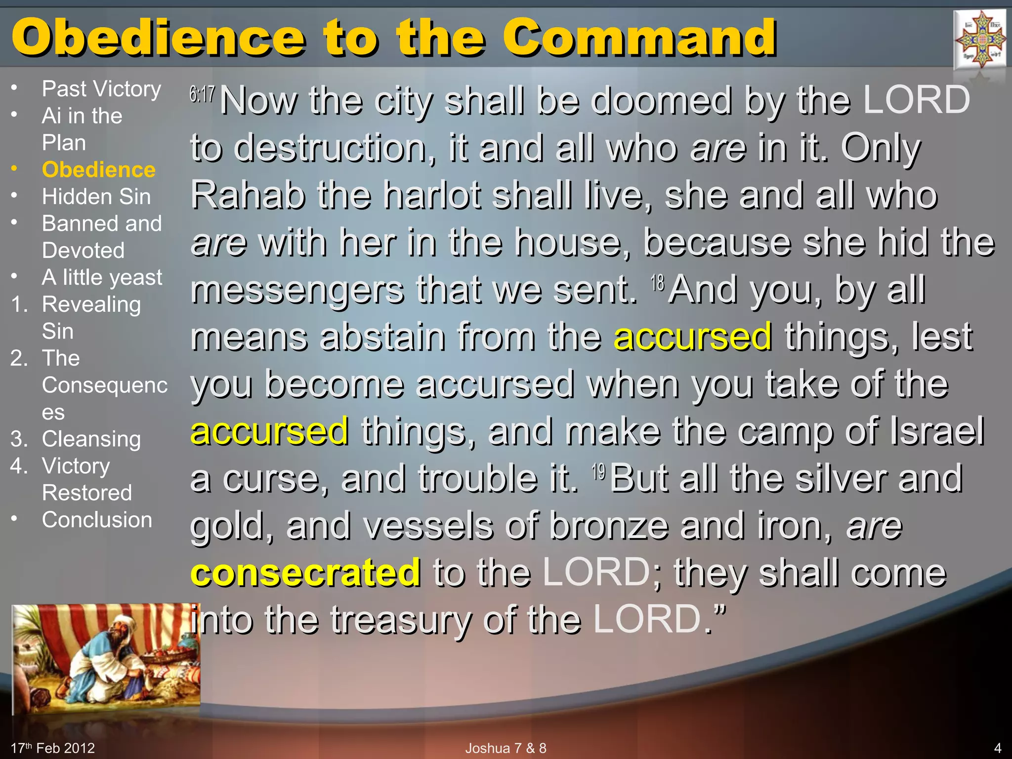 Obedience to the CommandObedience to the Command
6:176:17
Now the city shall be doomed by theNow the city shall be doomed by the LORD
to destruction, it and all whoto destruction, it and all who areare in it. Onlyin it. Only
Rahab the harlot shall live, she and all whoRahab the harlot shall live, she and all who
areare with her in the house, because she hid thewith her in the house, because she hid the
messengers that we sent.messengers that we sent. 1818
And you, by allAnd you, by all
means abstain from themeans abstain from the accursedaccursed things, lestthings, lest
you become accursed when you take of theyou become accursed when you take of the
accursedaccursed things, and make the camp of Israelthings, and make the camp of Israel
a curse, and trouble it.a curse, and trouble it. 1919
But all the silver andBut all the silver and
gold, and vessels of bronze and iron,gold, and vessels of bronze and iron, areare
consecratedconsecrated to theto the LORD; they shall come; they shall come
into the treasury of theinto the treasury of the LORD.”.”
17th
Feb 2012 Joshua 7 & 8 4
• Past Victory
• Ai in the
Plan
• Obedience
• Hidden Sin
• Banned and
Devoted
• A little yeast
1. Revealing
Sin
2. The
Consequenc
es
3. Cleansing
4. Victory
Restored
• Conclusion
 