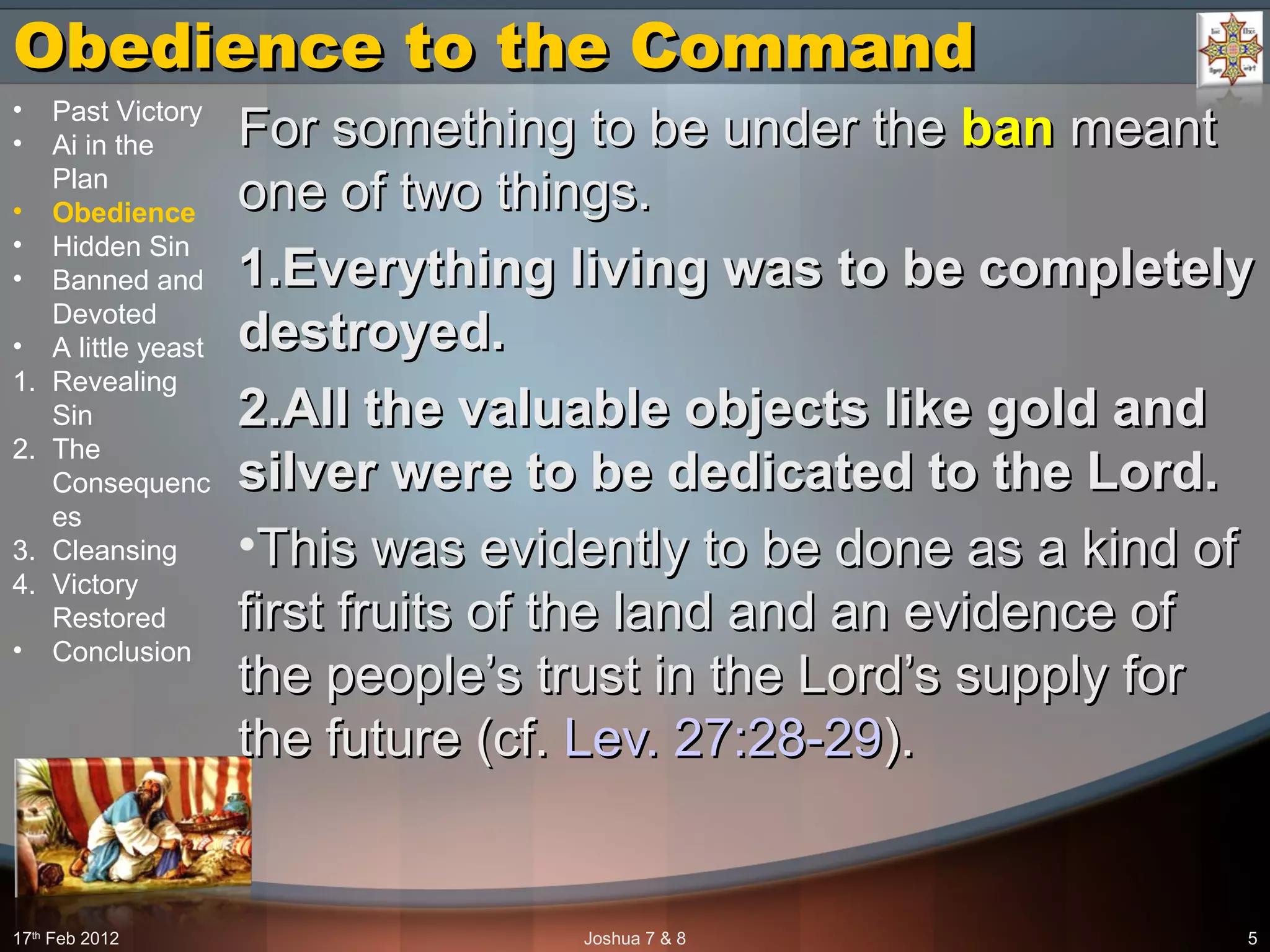 Obedience to the CommandObedience to the Command
For something to be under theFor something to be under the banban meantmeant
one of two things.one of two things.
1.1.Everything living was to be completelyEverything living was to be completely
destroyed.destroyed.
2.2.All the valuable objects like gold andAll the valuable objects like gold and
silver were to be dedicated to the Lord.silver were to be dedicated to the Lord.
•This was evidently to be done as a kind ofThis was evidently to be done as a kind of
first fruits of the land and an evidence offirst fruits of the land and an evidence of
the people’s trust in the Lord’s supply forthe people’s trust in the Lord’s supply for
the future (cf.the future (cf. Lev. 27:28-29Lev. 27:28-29).).
17th
Feb 2012 Joshua 7 & 8 5
• Past Victory
• Ai in the
Plan
• Obedience
• Hidden Sin
• Banned and
Devoted
• A little yeast
1. Revealing
Sin
2. The
Consequenc
es
3. Cleansing
4. Victory
Restored
• Conclusion
 