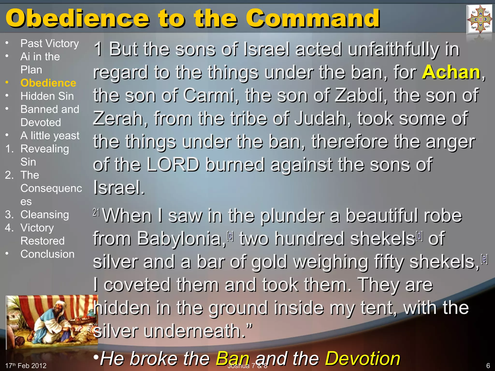 Obedience to the CommandObedience to the Command
1 But the sons of Israel acted unfaithfully in1 But the sons of Israel acted unfaithfully in
regard to the things under the ban, forregard to the things under the ban, for AchanAchan,,
the son of Carmi, the son of Zabdi, the son ofthe son of Carmi, the son of Zabdi, the son of
Zerah, from the tribe of Judah, took some ofZerah, from the tribe of Judah, took some of
the things under the ban, therefore the angerthe things under the ban, therefore the anger
of the LORD burned against the sons ofof the LORD burned against the sons of
Israel.Israel.
2121
When I saw in the plunder a beautiful robeWhen I saw in the plunder a beautiful robe
from Babylonia,from Babylonia,[[cc]]
two hundred shekelstwo hundred shekels[[dd]]
ofof
silver and a bar of gold weighing fifty shekels,silver and a bar of gold weighing fifty shekels,[[ee]]
I coveted them and took them. They areI coveted them and took them. They are
hidden in the ground inside my tent, with thehidden in the ground inside my tent, with the
silver underneath.”silver underneath.”
•He broke theHe broke the BanBan and theand the DevotionDevotion17th
Feb 2012 Joshua 7 & 8 6
• Past Victory
• Ai in the
Plan
• Obedience
• Hidden Sin
• Banned and
Devoted
• A little yeast
1. Revealing
Sin
2. The
Consequenc
es
3. Cleansing
4. Victory
Restored
• Conclusion
 