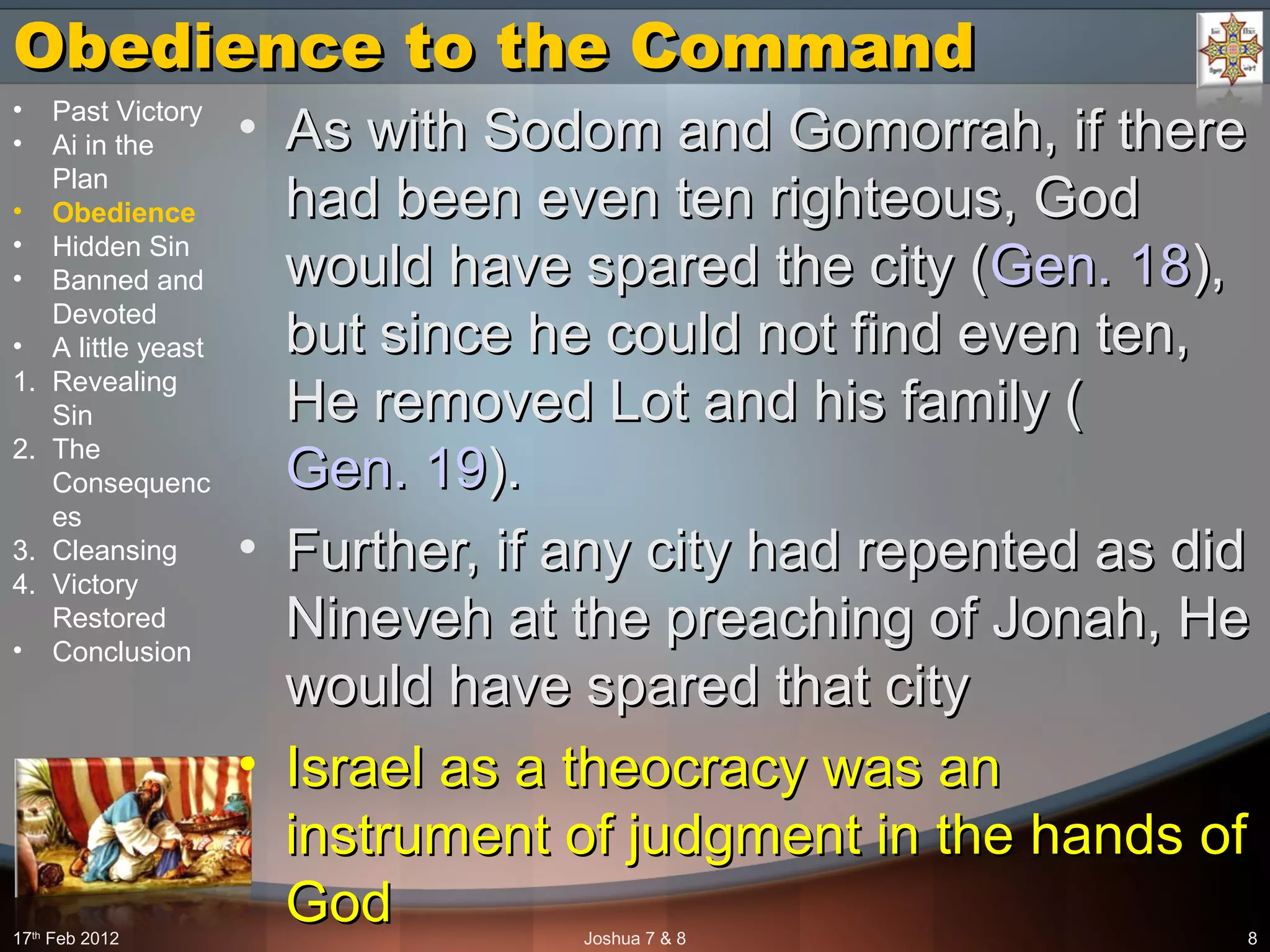 Obedience to the CommandObedience to the Command
• As with Sodom and Gomorrah, if thereAs with Sodom and Gomorrah, if there
had been even ten righteous, Godhad been even ten righteous, God
would have spared the city (would have spared the city (Gen. 18Gen. 18),),
but since he could not find even ten,but since he could not find even ten,
He removed Lot and his family (He removed Lot and his family (
Gen. 19Gen. 19).).
• Further, if any city had repented as didFurther, if any city had repented as did
Nineveh at the preaching of Jonah, HeNineveh at the preaching of Jonah, He
would have spared that citywould have spared that city
• Israel as a theocracy was anIsrael as a theocracy was an
instrument of judgment in the hands ofinstrument of judgment in the hands of
GodGod17th
Feb 2012 Joshua 7 & 8 8
• Past Victory
• Ai in the
Plan
• Obedience
• Hidden Sin
• Banned and
Devoted
• A little yeast
1. Revealing
Sin
2. The
Consequenc
es
3. Cleansing
4. Victory
Restored
• Conclusion
 