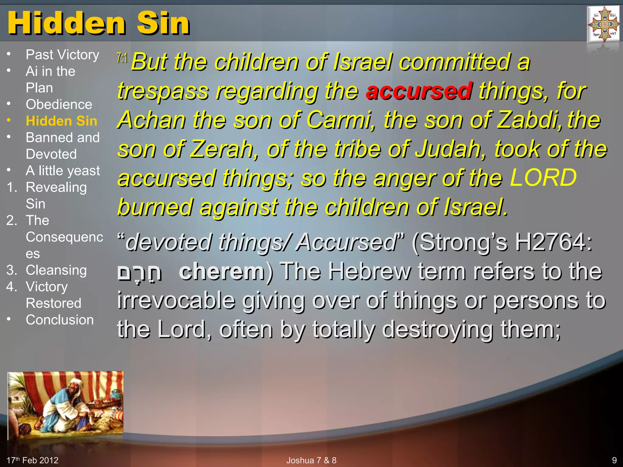 Hidden SinHidden Sin
7:17:1
But the children of Israel committed aBut the children of Israel committed a
trespass regarding thetrespass regarding the accursedaccursed things, forthings, for
Achan the son of Carmi, the son of Zabdi,Achan the son of Carmi, the son of Zabdi, thethe
son of Zerah, of the tribe of Judah, took of theson of Zerah, of the tribe of Judah, took of the
accursed things; so the anger of theaccursed things; so the anger of the LORD
burned against the children of Israel.burned against the children of Israel.
““devoted things/ Accurseddevoted things/ Accursed” (Strong’s H2764:” (Strong’s H2764:
‫רם‬ֶ ‫ח‬ֵ‫רם‬ֶ ‫ח‬ֵ cheremcherem) The Hebrew term refers to the) The Hebrew term refers to the
irrevocable giving over of things or persons toirrevocable giving over of things or persons to
the Lord, often by totally destroying them;the Lord, often by totally destroying them;
17th
Feb 2012 Joshua 7 & 8 9
• Past Victory
• Ai in the
Plan
• Obedience
• Hidden Sin
• Banned and
Devoted
• A little yeast
1. Revealing
Sin
2. The
Consequenc
es
3. Cleansing
4. Victory
Restored
• Conclusion
 