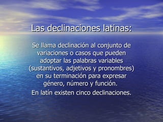 Las declinaciones latinas: Se llama declinación al conjunto de variaciones o casos que pueden adoptar las palabras variables (sustantivos, adjetivos y pronombres) en su terminación para expresar género, número y función.  En latín existen cinco declinaciones. 