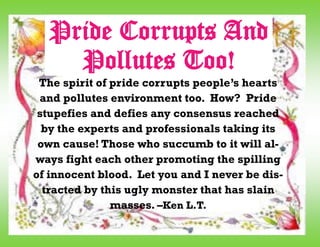The spirit of pride corrupts people’s hearts
and pollutes environment too. How? Pride
stupefies and defies any consensus reached
by the experts and professionals taking its
own cause! Those who succumb to it will al-
ways fight each other promoting the spilling
of innocent blood. Let you and I never be dis-
tracted by this ugly monster that has slain
masses. –Ken L.T.
Pride Corrupts And
Pollutes Too!
 