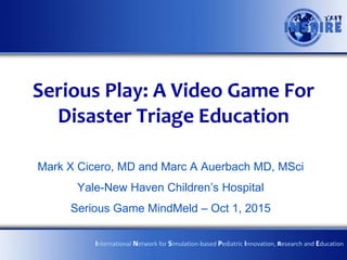 Serious Play: A Video Game For
Disaster Triage Education
Mark X Cicero, MD and Marc A Auerbach MD, MSci
Yale-New Haven Children’s Hospital
Serious Game MindMeld – Oct 1, 2015
International Network for Simulation-based Pediatric Innovation, Research and Education
 