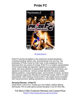Pride FC




                               Pfc Pride Rocks!!!


Pride FC pits the top fighters in the world from several disciplines--
including wrestling, karate, judo, and kickboxing--into one ring. The
philosophy of Pride, known as Vale Tudo, is the acceptance of any
technique from any school of combat. Pride FC is a realistic representation
of this mixed martial arts approach: fighters are accurately presented in
detail, with close attention to appearance, fighting style, movements, and
signature ring entrances. Various combat elements including multiple
fighting positions, unique fighting styles, and hundreds of moves, counters,
and reversals capture the intensity of a real Pride contest. With a TV-style
presentation, each matchup comes to life in fully scaled arenas complete
with ring announcers, lighting, pyrotechnics, and realistic camera angles.

Personal Review: Pride FC
Great Game. Lots of Fun. Create your own Fighter, realistic fighting
techniques, FOr an older game console still great. 5 out of 5 from Me...

    For More 5 Star Customer Reviews and Lowest Price:
               Pride FC 5 Star Customer Reviews and Lowest Price!
 