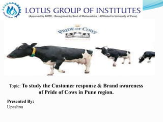 Presented By:
Upashna
Topic: To study the Customer response & Brand awareness
of Pride of Cows in Pune region.
 