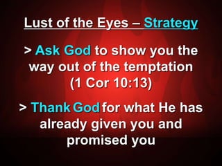 Lust of the Eyes – Strategy 
> Ask God to show you the 
way out of the temptation 
(1 Cor 10:13) 
> ThankGodfor what He has 
already given you and 
promised you 
 