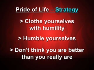 Pride of Life – Strategy 
> Clothe yourselves 
with humility 
> Humble yourselves 
> Don’t think you are better 
than you really are 
 