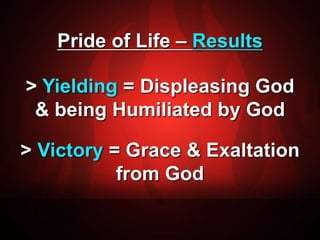 Pride of Life – Results 
> Yielding = Displeasing God 
& being Humiliated by God 
> Victory = Grace & Exaltation 
from God 
 