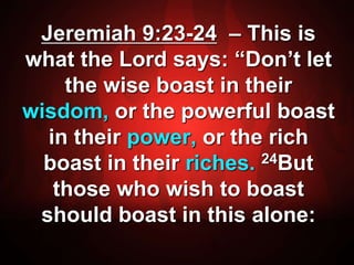 Jeremiah 9:23-24 – This is 
what the Lord says: “Don’t let 
the wise boast in their 
wisdom, or the powerful boast 
in their power, or the rich 
boast in their riches. 24But 
those who wish to boast 
should boast in this alone: 
 