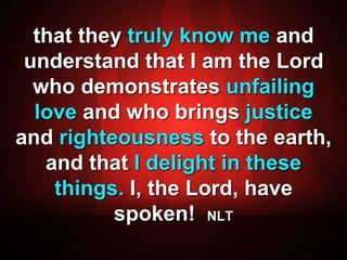 that they truly know me and 
understand that I am the Lord 
who demonstrates unfailing 
love and who brings justice 
and righteousness to the earth, 
and that I delight in these 
things. I, the Lord, have 
spoken! NLT 
 
