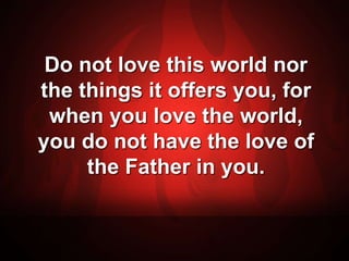 Do not love this world nor 
the things it offers you, for 
when you love the world, 
you do not have the love of 
the Father in you. 
 