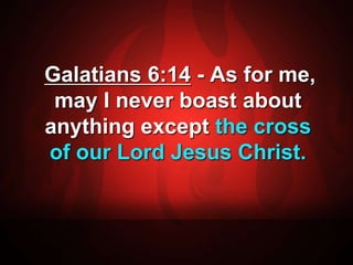 Galatians 6:14 - As for me, 
may I never boast about 
anything except the cross 
of our Lord Jesus Christ. 
 