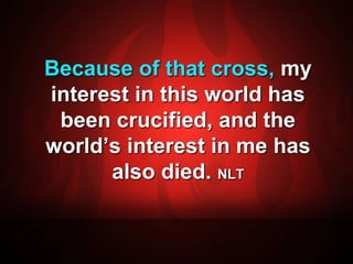 Because of that cross, my 
interest in this world has 
been crucified, and the 
world’s interest in me has 
also died. NLT 
 