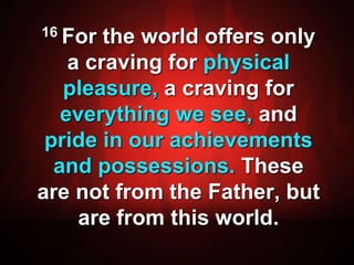 16 For the world offers only 
a craving for physical 
pleasure, a craving for 
everything we see, and 
pride in our achievements 
and possessions. These 
are not from the Father, but 
are from this world. 
 