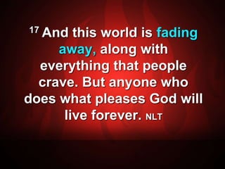 17 And this world is fading 
away, along with 
everything that people 
crave. But anyone who 
does what pleases God will 
live forever. NLT 
 