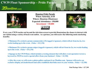 CW39 Float Sponsorship – Pride Parade Houston Pride Parade  When: Saturday, 6/18 Where: Houston (Montrose) Expected Attendance: 150,000   Investment = $5,000 Every year, CW39 reaches out beyond the television screen to provide Houstonians the chance to interact with our station using a variety of local event outlets.  As a partner, you will receive the following onsite marketing benefits: ,[object Object]