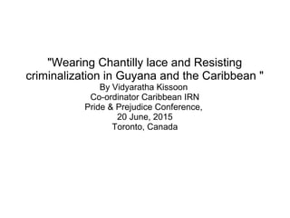 "Wearing Chantilly lace and Resisting
criminalization in Guyana and the Caribbean "
By Vidyaratha Kissoon
Co-ordinator Caribbean IRN
Pride & Prejudice Conference,
20 June, 2015
Toronto, Canada
 