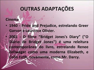 OUTRAS ADAPTAÇÕES Cinema 1940 - Pride and Prejudice, estrelando Greer Garson e Laurence Olivier. 2001 - O filme “Bridget Jones's Diary” ("O Diário de Bridget Jones") é uma releitura contemporânea do livro, estrelando Renee Zellweger como uma moderna Elizabeth, e Colin Firth, novamente, como Mr. Darcy. 