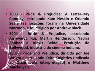 2003 - Pride & Prejudice: A Latter-Day Comedy, estrelando Kam Heskin e Orlando Seale (as locações foram na Universidade Mormon, e foi dirigido por Andrew Black 2004 - Bride & Prejudice, estrelando Aishwarya Rai, Martin Henderson, Nadira Babbar e Alexis Beldel. Produção de Bollywood, indústria do cinema indiano. 2005 - Pride and Prejudice, dirigido por Joe Wright e estrelando Keira Knightley (indicada ao Oscar pela interpretação) e Matthew Macfadyen. 