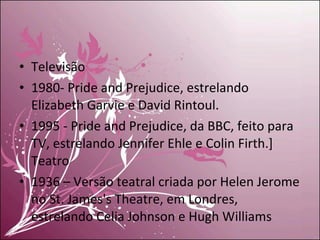 Televisão 1980- Pride and Prejudice, estrelando Elizabeth Garvie e David Rintoul. 1995 - Pride and Prejudice, da BBC, feito para TV, estrelando Jennifer Ehle e Colin Firth.] Teatro 1936 – Versão teatral criada por Helen Jerome no St. James's Theatre, em Londres, estrelando Celia Johnson e Hugh Williams 
