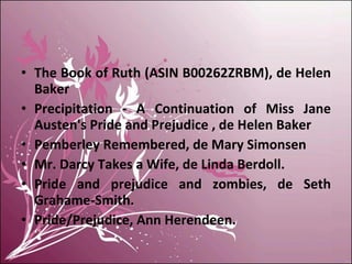 The Book of Ruth (ASIN B00262ZRBM), de Helen Baker Precipitation - A Continuation of Miss Jane Austen's Pride and Prejudice , de Helen Baker Pemberley Remembered, de Mary Simonsen Mr. Darcy Takes a Wife, de Linda Berdoll. Pride and prejudice and zombies, de Seth Grahame-Smith. Pride/Prejudice, Ann Herendeen. 