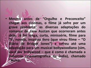 Mesmo antes de “Orgulho e Preconceito” chegar aos cinemas, o filme já sofre por um grave problema: as diversas adaptações do romance de Jane Austen que ocorreram antes dele. Já foi longa, curta, minissérie, filme para TV, novela, inspirou livro (que virou filme – “O Diário de Bridget Jones”) e sofreu até uma adaptação para um musical bollywoodiano (sim, você leu Bollywood – que é como é chamada a indústria cinematográfica da Índia), chamado “Noiva. 