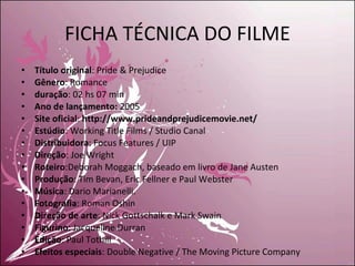 FICHA TÉCNICA DO FILME Título original : Pride & Prejudice Gênero : Romance duração : 02 hs 07 min Ano de lançamento:  2005 Site oficial :  http://www.prideandprejudicemovie.net/ Estúdio : Working Title Films / Studio Canal Distribuidora : Focus Features / UIP Direção : Joe Wright  Roteiro :Deborah Moggach, baseado em livro de Jane Austen Produção : Tim Bevan, Eric Fellner e Paul Webster Música : Dario Marianelli. Fotografia : Roman Oshin Direção de arte : Nick Gottschalk e Mark Swain Figurino : Jacqueline Durran Edição : Paul Tothill Efeitos especiais : Double Negative / The Moving Picture Company 