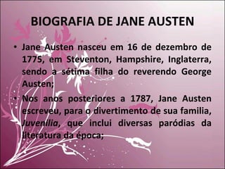 BIOGRAFIA DE JANE AUSTEN Jane Austen nasceu em 16 de dezembro de 1775, em Steventon, Hampshire, Inglaterra, sendo a sétima filha do reverendo George Austen; Nos anos posteriores a 1787, Jane Austen escreveu, para o divertimento de sua familia,  Juvenilia , que inclui diversas paródias da literatura da época; 