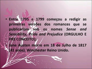 Entre 1795 e 1799 começou a redigir as primeiras versões dos romances que se publicariam sob os nomes  Sense and Sensibility ,  Pride and Prejudice  (ORGULHO E PRE CONCEITO); Jane Austen morre em 18 de Julho de 1817 (41 anos), Winchester Reino Unido. 