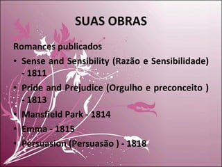 SUAS OBRAS Romances publicados Sense and Sensibility (Razão e Sensibilidade) - 1811 Pride and Prejudice (Orgulho e preconceito ) - 1813 Mansfield Park - 1814 Emma - 1815 Persuasion (Persuasão ) - 1818 