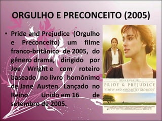 ORGULHO E PRECONCEITO (2005) Pride and Prejudice  (Orgulho e Preconceito) um filme franco-britânico de 2005, do gênero drama, dirigido por Joe Wright e com roteiro baseado no livro homônimo de Jane Austen. Lançado no Reino Unido em 16 de setembro de 2005. 
