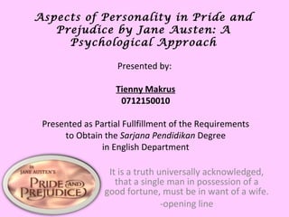 Aspects of Personality in  Pride and Prejudice  by Jane Austen: A Psychological Approach It is a truth universally acknowledged, that a single man in possession of a good fortune, must be in want of a wife. -opening line Presented by:  Tienny Makrus 0712150010 Presented as Partial Fullfillment of the Requirements to Obtain the  Sarjana Pendidikan  Degree in English Department 