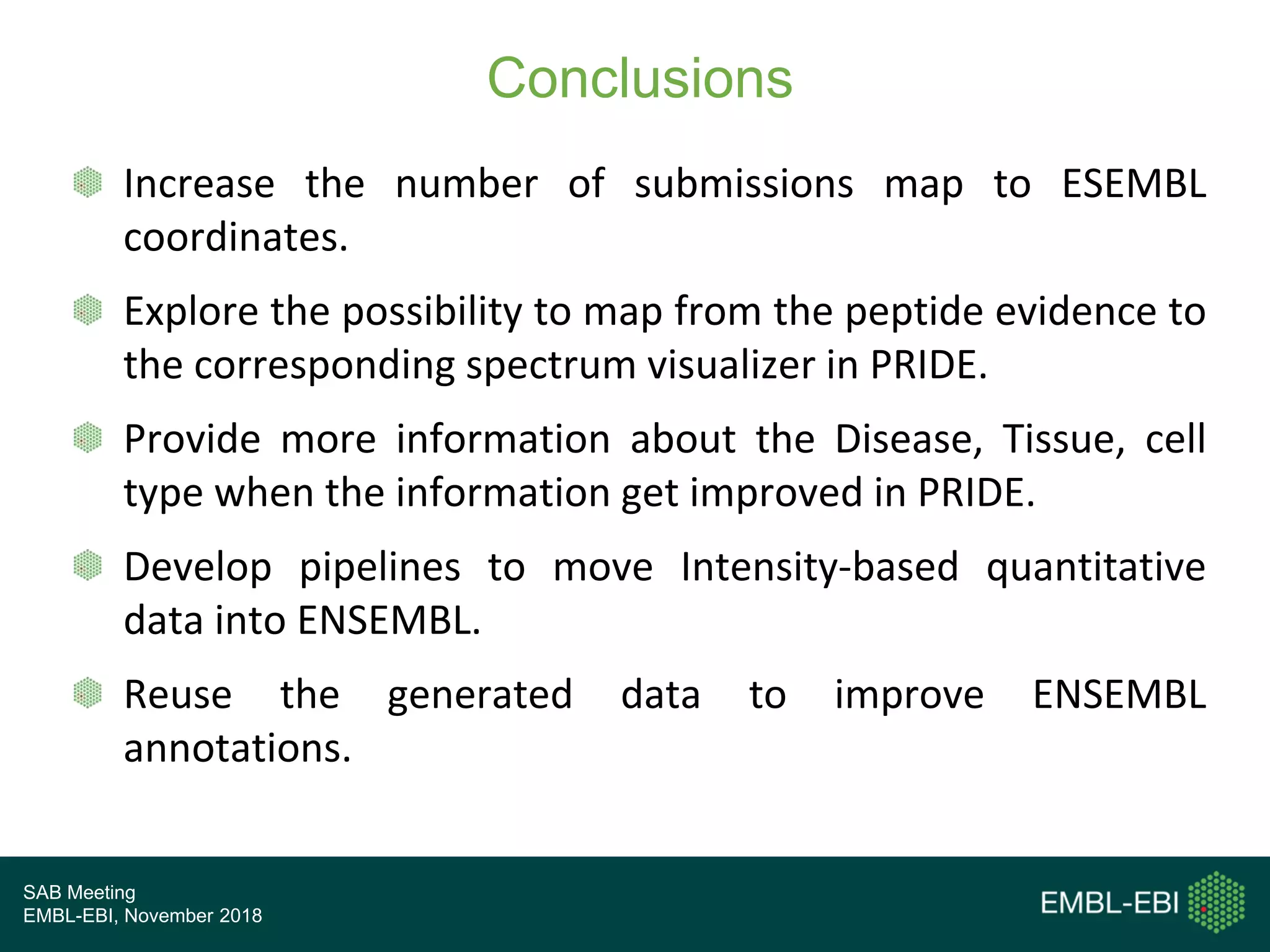 SAB Meeting
EMBL-EBI, November 2018
Conclusions
Increase the number of submissions map to ESEMBL
coordinates.
Explore the possibility to map from the peptide evidence to
the corresponding spectrum visualizer in PRIDE.
Provide more information about the Disease, Tissue, cell
type when the information get improved in PRIDE.
Develop pipelines to move Intensity-based quantitative
data into ENSEMBL.
Reuse the generated data to improve ENSEMBL
annotations.
 
