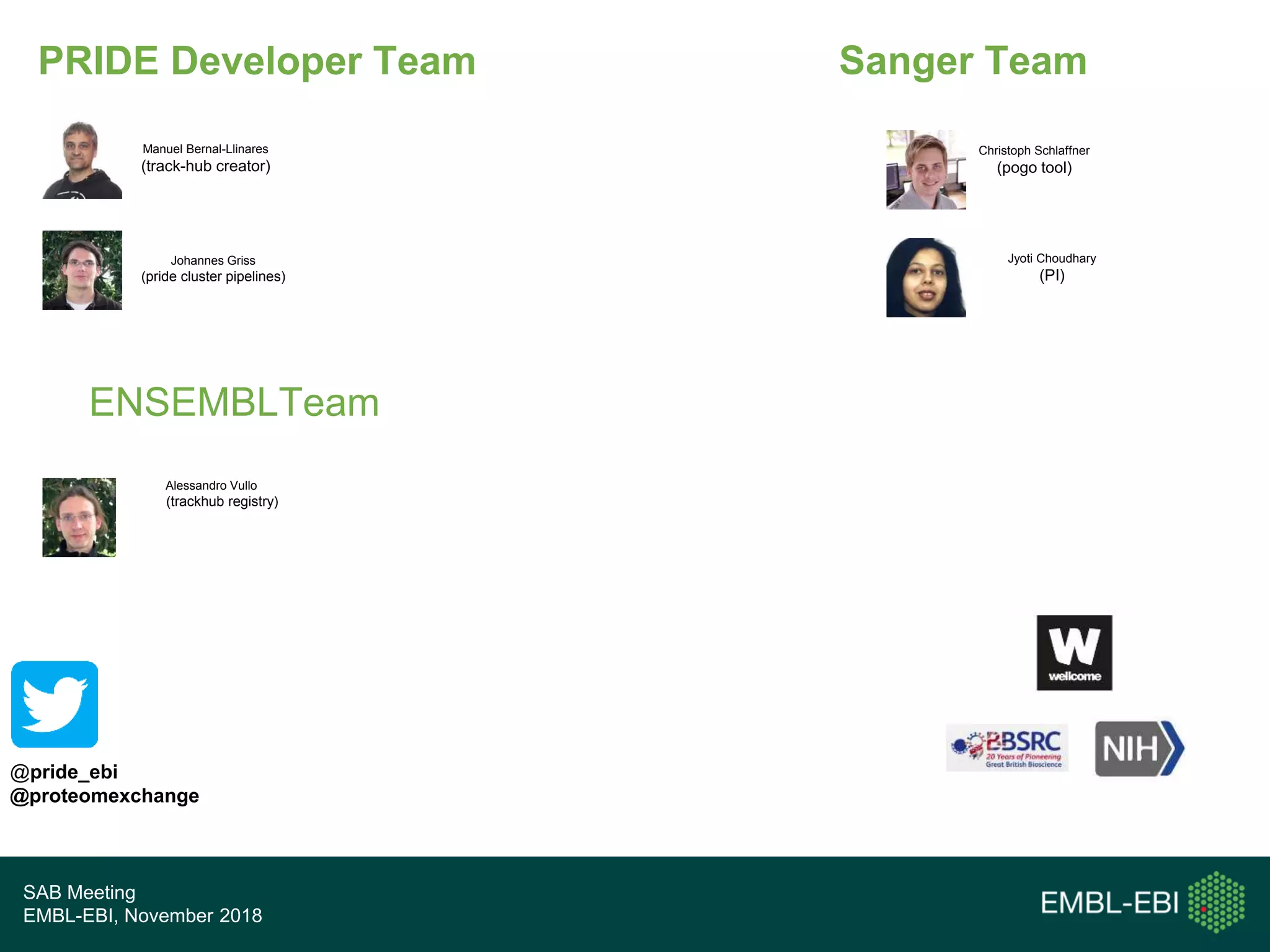 SAB Meeting
EMBL-EBI, November 2018
PRIDE Developer Team
@pride_ebi
@proteomexchange
Manuel Bernal-Llinares
(track-hub creator)
Johannes Griss
(pride cluster pipelines)
Christoph Schlaffner
(pogo tool)
Jyoti Choudhary
(PI)
Alessandro Vullo
(trackhub registry)
ENSEMBLTeam
Sanger Team
 
