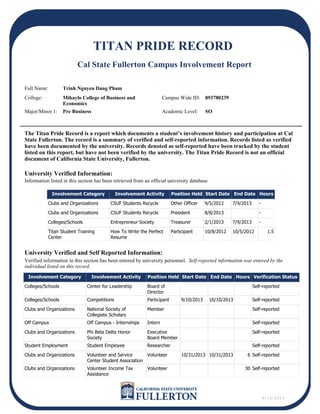 There is no verified activity
There is no self-reported activity
The Titan Pride Record is a report which documents a student’s involvement history and participation at Cal
State Fullerton. The record is a summary of verified and self-reported information. Records listed as verified
have been documented by the university. Records denoted as self-reported have been tracked by the student
listed on this report, but have not been verified by the university. The Titan Pride Record is not an official
document of California State University, Fullerton.
University Verified Information:
University Verified and Self Reported Information:
Involvement Category Involvement Activity Position Held Start Date End Date Hours Verification Status
Colleges/Schools Center for Leadership Board of
Director
Self-reported
Colleges/Schools Competitions Participant 9/10/2013 10/10/2013 Self-reported
Clubs and Organizations National Society of
Collegiate Scholars
Member Self-reported
Off Campus Off Campus - Internships Intern Self-reported
Clubs and Organizations Phi Beta Delta Honor
Society
Executive
Board Member
Self-reported
Student Employment Student Employee Researcher Self-reported
Clubs and Organizations Volunteer and Service
Center Student Association
Volunteer 10/31/2013 10/31/2013 6 Self-reported
Clubs and Organizations Volunteer Income Tax
Assistance
Volunteer 30 Self-reported
Involvement Category Involvement Activity Position Held Start Date End Date Hours
Clubs and Organizations CSUF Students Recycle Other Officer 9/5/2012 7/9/2013 -
Clubs and Organizations CSUF Students Recycle President 8/8/2013 -
Colleges/Schools Entrepreneur Society Treasurer 2/1/2013 7/9/2013 -
Titan Student Training
Center
How To Write the Perfect
Resume
Participant 10/8/2012 10/5/2012 1.5
Information listed in this section has been retrieved from an official university database
Verified information in this section has been entered by university personnel. Self-reported information was entered by the
individual listed on this record.
4/14/2014
TITAN PRIDE RECORD
Cal State Fullerton Campus Involvement Report
893780239
Full Name:
College:
Major/Minor 1:
Campus Wide ID:
Academic Level:
Trinh Nguyen Dang Pham
Mihaylo College of Business and
Economics
Pre Business SO
 