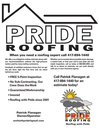 ROOFING
     When you need a roofing expert call 417-894-1440
We offer a no-obligation written estimate along with   Whether you're worried about possible storm damage,
our recommendations without the high-pressure          a current leak, or that your roof is just plain old and
tactics used by many roofing contractors.              needs inspection, call us today at 866-869-2855 and
                                                       talk to us about an estimate, we can work directly
Hundreds of satisfied customers know that we get
                                                       with you or your insurance agency.
the job done right the first time and we stand
behind our work.

   • FREE 5-Point Inspection                               Call Patrick Flanagan at
   • No Sub-Contracting, Our                               417-894-1440 for an
     Crew Does the Work                                    estimate today!
   • Guaranteed Workmanship
   • Insured
   • Roofing with Pride since 2001



              Patrick Flanagan
              Owner/Operator
         roofwithpride@gmail.com                                         ROOFING
                                                                          Roofing with Pride.
 