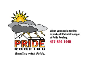 When you need a roofing
                      expert call Patrick Flanagan
                      at Pride Roofing.
                      417-894-1440
ROOFING
Roofing with Pride.
 