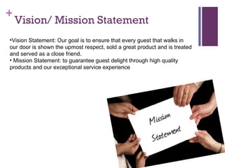 Vision/ Mission Statement Vision Statement: Our goal is to ensure that every guest that walks in our door is shown the upmost respect, sold a great product and is treated and served as a close friend. Mission Statement: to guarantee guest delight through high quality products and our exceptional service experience  
