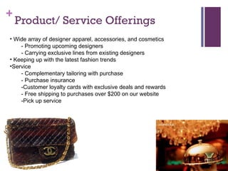 Product/ Service Offerings Wide array of designer apparel, accessories, and cosmetics - Promoting upcoming designers - Carrying exclusive lines from existing designers Keeping up with the latest fashion trends Service - Complementary tailoring with purchase - Purchase insurance -Customer loyalty cards with exclusive deals and rewards - Free shipping to purchases over $200 on our website -Pick up service 